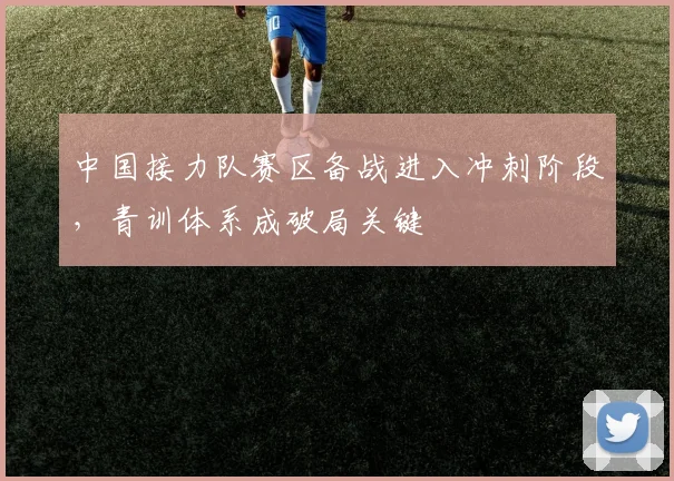 中国接力队赛区备战进入冲刺阶段，青训体系成破局关键