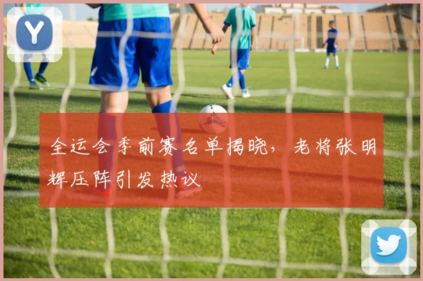 全运会季前赛名单揭晓，老将张明辉压阵引发热议