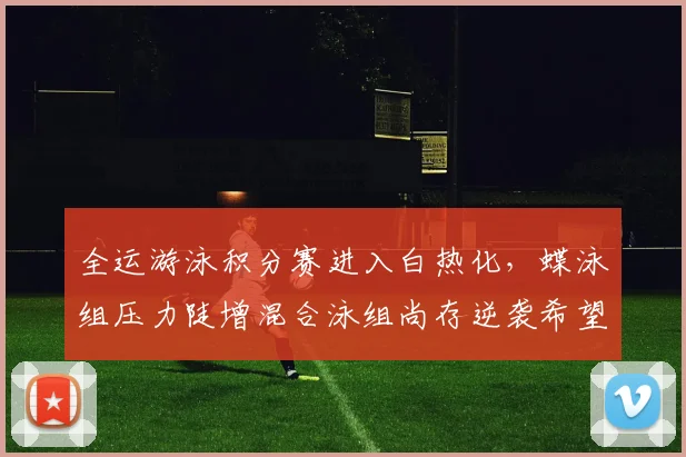 全运游泳积分赛进入白热化，蝶泳组压力陡增混合泳组尚存逆袭希望