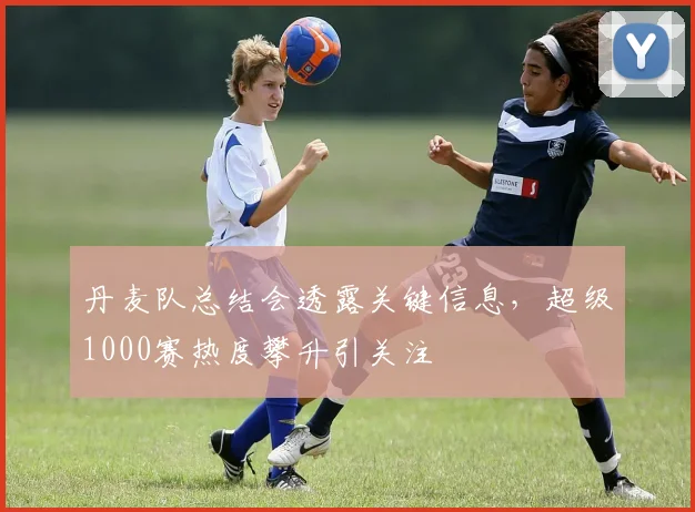 丹麦队总结会透露关键信息，超级1000赛热度攀升引关注