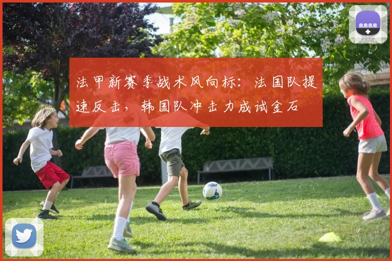 法甲新赛季战术风向标：法国队提速反击，韩国队冲击力成试金石