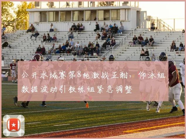公开水域赛第8轮激战正酣，仰泳组数据波动引教练组紧急调整