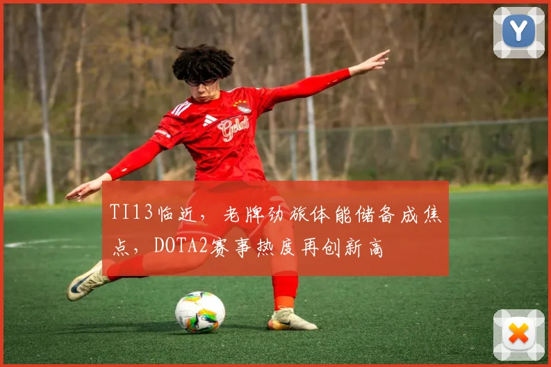 TI13临近，老牌劲旅体能储备成焦点，DOTA2赛事热度再创新高
