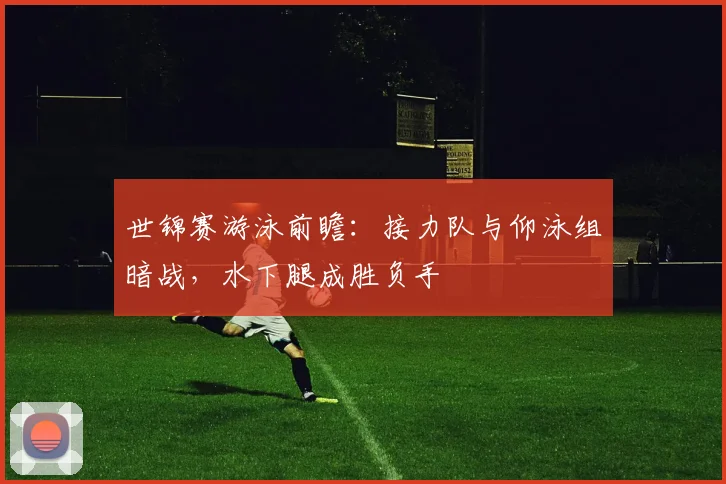 世锦赛游泳前瞻：接力队与仰泳组暗战，水下腿成胜负手