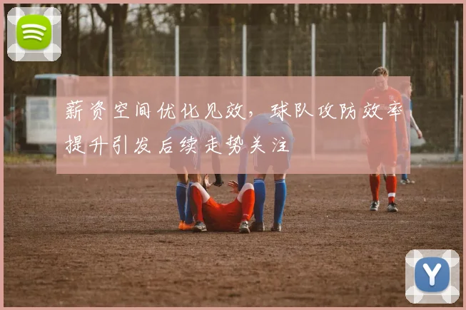 薪资空间优化见效，球队攻防效率提升引发后续走势关注