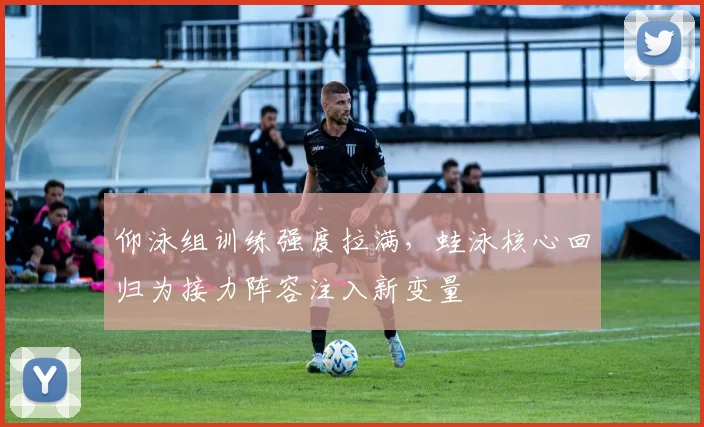 仰泳组训练强度拉满，蛙泳核心回归为接力阵容注入新变量