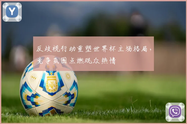 反歧视行动重塑世界杯主场格局，竞争氛围点燃观众热情