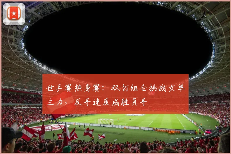 世乒赛热身赛：双打组合挑战女单主力，反手速度成胜负手