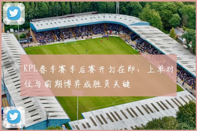 KPL春季赛季后赛开打在即，上单对位与前期博弈成胜负关键