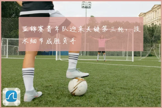 亚锦赛青年队迎来关键第三轮，技术细节成胜负手