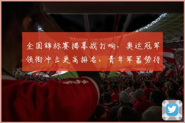 全国锦标赛揭幕战打响，奥运冠军领衔冲击更高排名，青年军蓄势待发