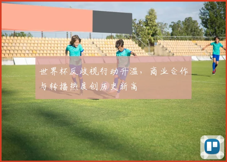 世界杯反歧视行动升温，商业合作与转播热度创历史新高