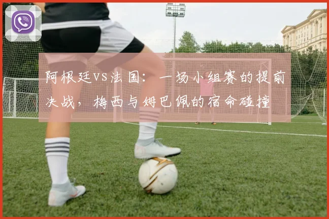 阿根廷vs法国：一场小组赛的提前决战，梅西与姆巴佩的宿命碰撞