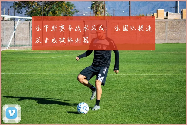 法甲新赛季战术风向：法国队提速反击成破韩利器