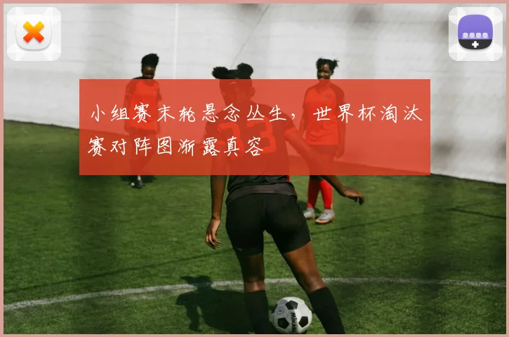 小组赛末轮悬念丛生，世界杯淘汰赛对阵图渐露真容