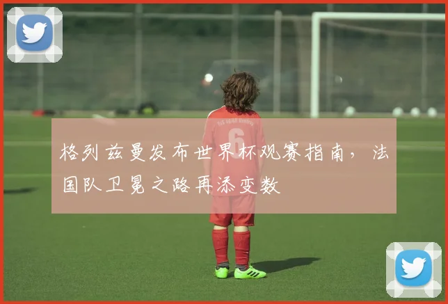 格列兹曼发布世界杯观赛指南，法国队卫冕之路再添变数