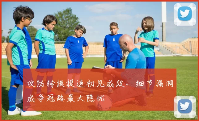 攻防转换提速初见成效，细节漏洞成争冠路最大隐忧