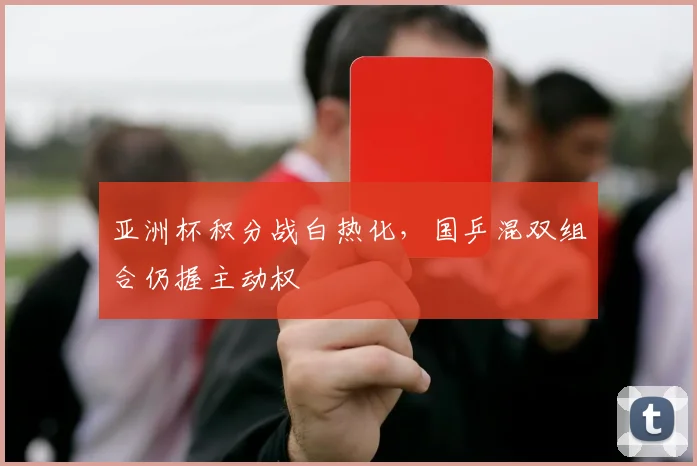 亚洲杯积分战白热化，国乒混双组合仍握主动权