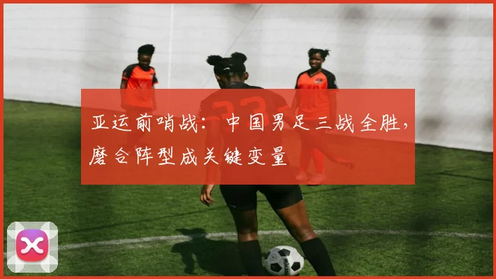 亚运前哨战：中国男足三战全胜，磨合阵型成关键变量