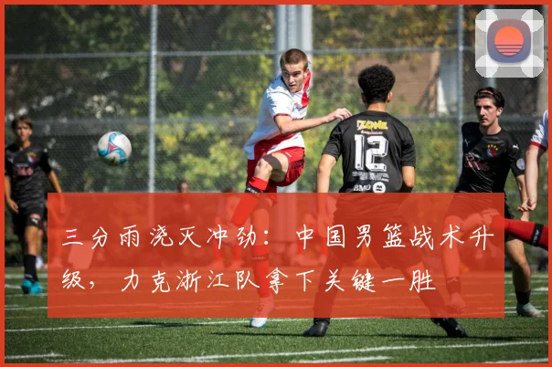 三分雨浇灭冲劲：中国男篮战术升级，力克浙江队拿下关键一胜