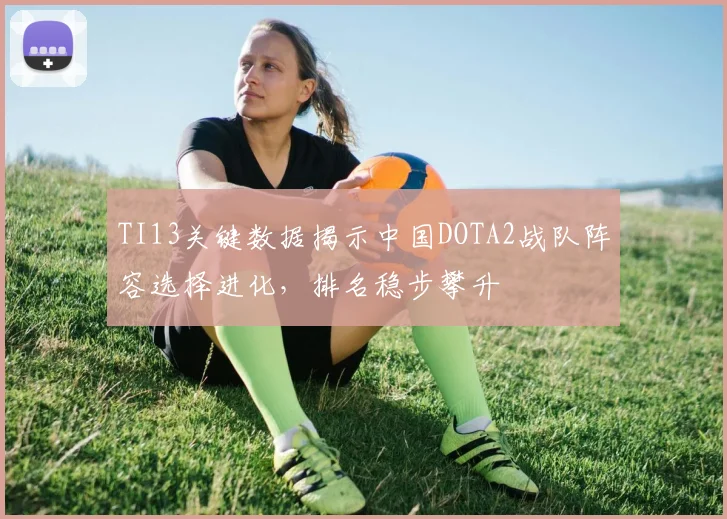 TI13关键数据揭示中国DOTA2战队阵容选择进化，排名稳步攀升