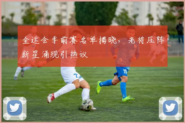 全运会季前赛名单揭晓，老将压阵新星涌现引热议