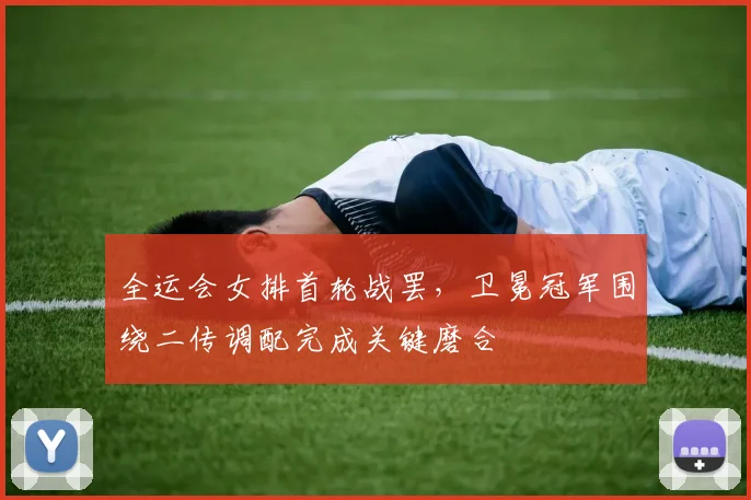全运会女排首轮战罢，卫冕冠军围绕二传调配完成关键磨合
