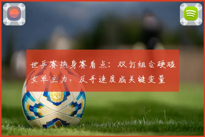 世乒赛热身赛看点：双打组合硬碰女单主力，反手速度成关键变量