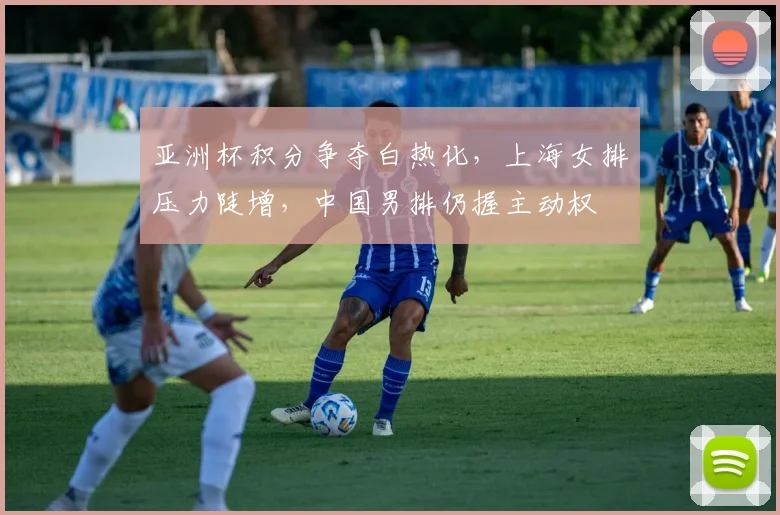 亚洲杯积分争夺白热化，上海女排压力陡增，中国男排仍握主动权