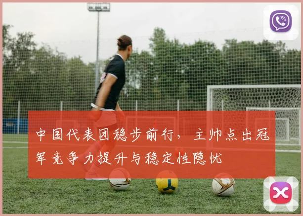 中国代表团稳步前行，主帅点出冠军竞争力提升与稳定性隐忧