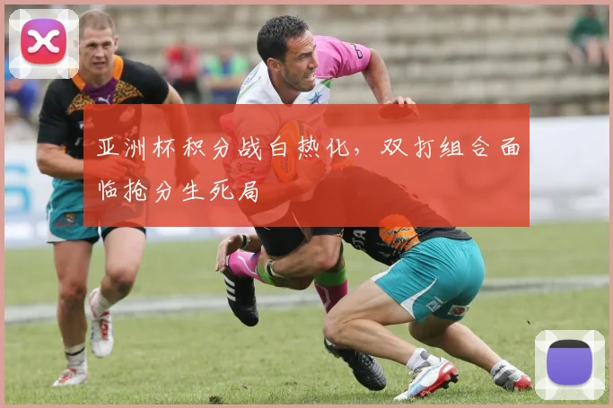 亚洲杯积分战白热化，双打组合面临抢分生死局