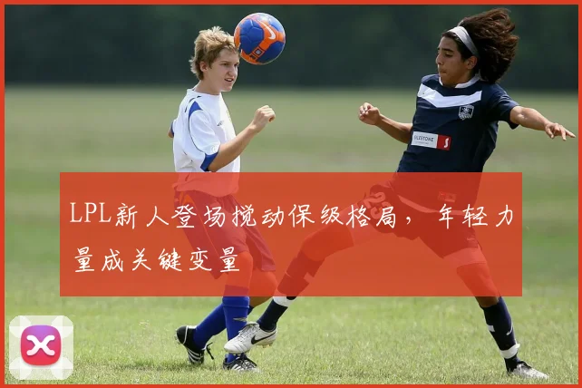 LPL新人登场搅动保级格局，年轻力量成关键变量