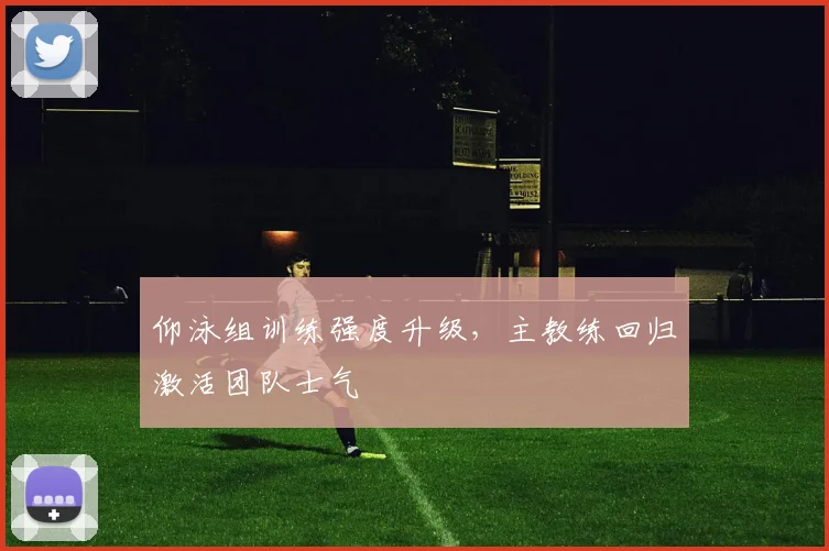 仰泳组训练强度升级，主教练回归激活团队士气