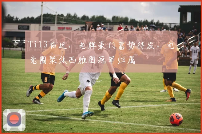 Ti13临近，老牌豪门蓄势待发，电竞圈聚焦西雅图冠军归属