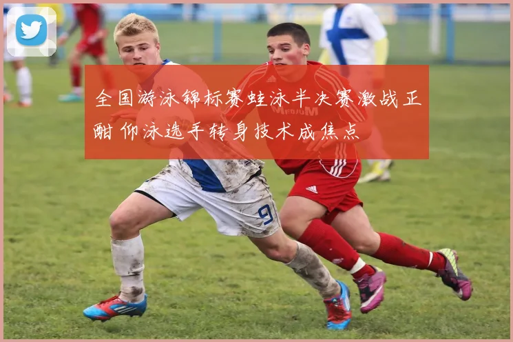 全国游泳锦标赛蛙泳半决赛激战正酣 仰泳选手转身技术成焦点
