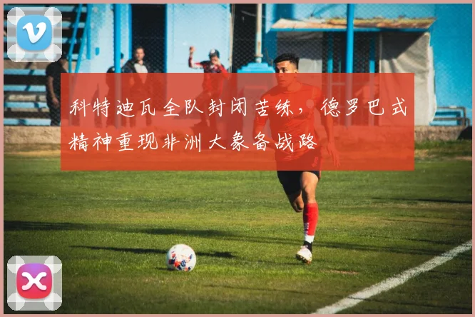 科特迪瓦全队封闭苦练，德罗巴式精神重现非洲大象备战路