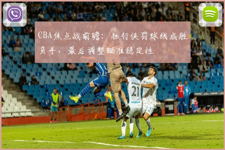 CBA焦点战前瞻：独行侠罚球线成胜负手，最后调整瞄准稳定性