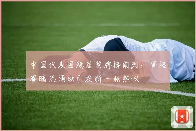 中国代表团稳居奖牌榜前列，资格赛暗流涌动引发新一轮热议